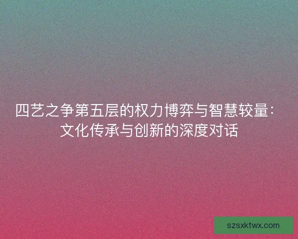 四艺之争第五层的权力博弈与智慧较量：文化传承与创新的深度对话