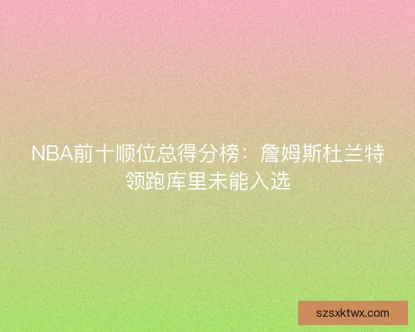NBA前十顺位总得分榜：詹姆斯杜兰特领跑库里未能入选