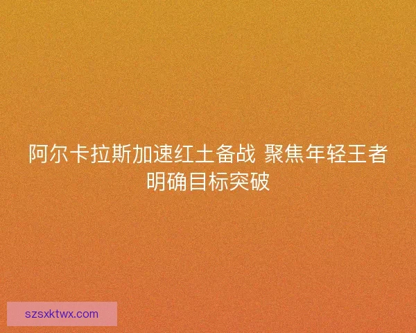 阿尔卡拉斯加速红土备战 聚焦年轻王者明确目标突破